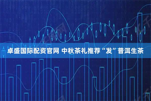 卓盛国际配资官网 中秋茶礼推荐“发”普洱生茶