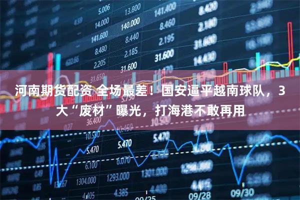 河南期货配资 全场最差！国安逼平越南球队，3大“废材”曝光，打海港不敢再用