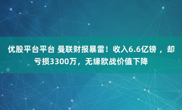 优股平台平台 曼联财报暴雷！收入6.6亿镑 ，却亏损3300万，无缘欧战价值下降