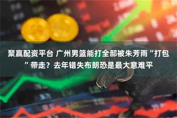 聚赢配资平台 广州男篮能打全部被朱芳雨“打包”带走？去年错失布朗恐是最大意难平