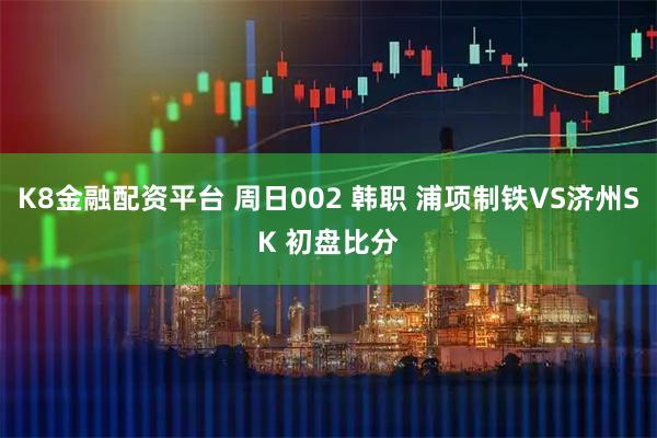 K8金融配资平台 周日002 韩职 浦项制铁VS济州SK 初盘比分