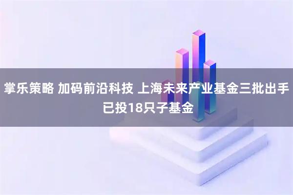 掌乐策略 加码前沿科技 上海未来产业基金三批出手 已投18只子基金