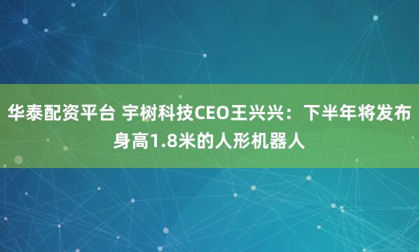 华泰配资平台 宇树科技CEO王兴兴：下半年将发布身高1.8米的人形机器人