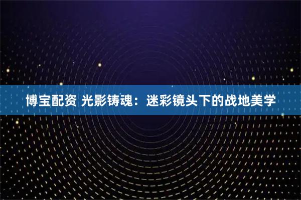 博宝配资 光影铸魂：迷彩镜头下的战地美学