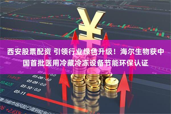 西安股票配资 引领行业绿色升级！海尔生物获中国首批医用冷藏冷冻设备节能环保认证