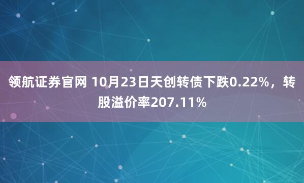 领航证券官网 10月23日天创转债下跌0.22%，转股溢价率207.11%
