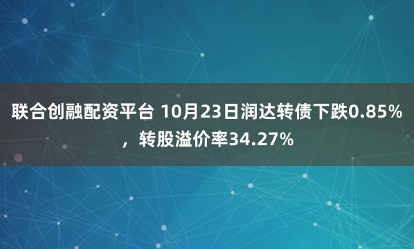 联合创融配资平台 10月23日润达转债下跌0.85%，转股溢价率34.27%