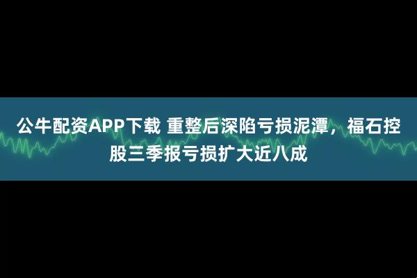 公牛配资APP下载 重整后深陷亏损泥潭，福石控股三季报亏损扩大近八成
