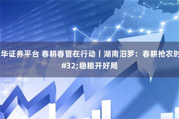 联华证券平台 春耕春管在行动丨湖南汨罗：春耕抢农时 稳粮开好局