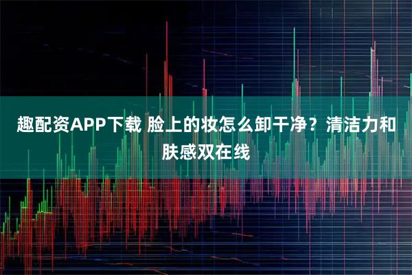趣配资APP下载 脸上的妆怎么卸干净？清洁力和肤感双在线