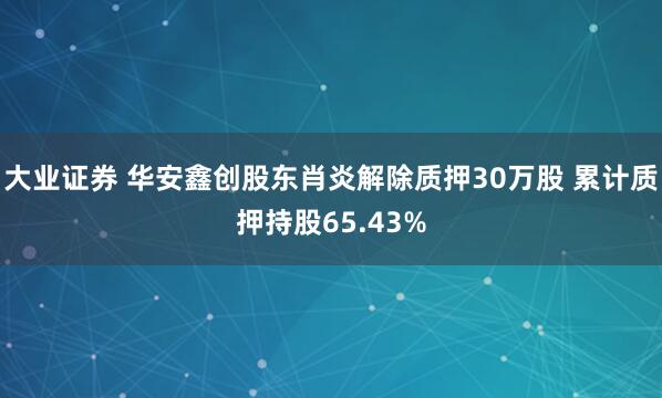 大业证券 华安鑫创股东肖炎解除质押30万股 累计质押持股65.43%