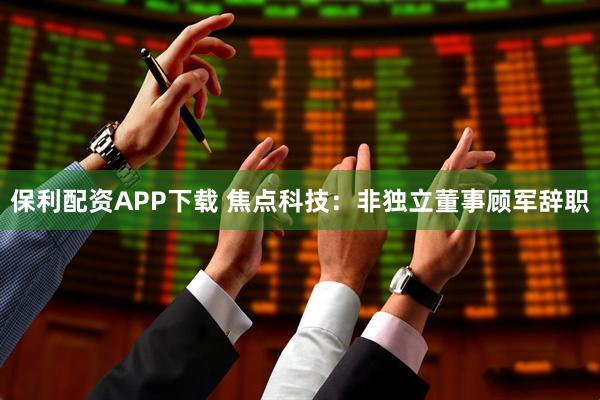 保利配资APP下载 焦点科技：非独立董事顾军辞职