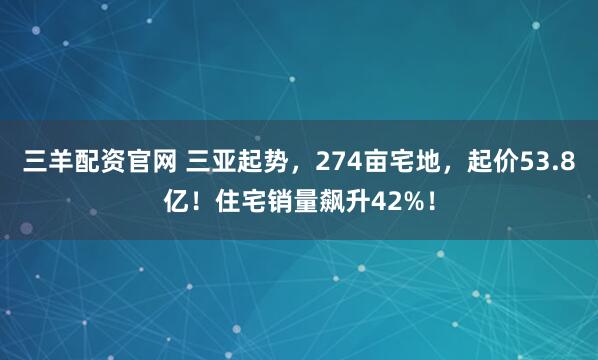 三羊配资官网 三亚起势，274亩宅地，起价53.8亿！住宅销量飙升42%！