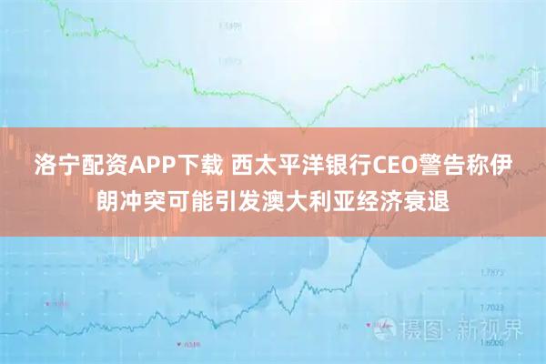 洛宁配资APP下载 西太平洋银行CEO警告称伊朗冲突可能引发澳大利亚经济衰退