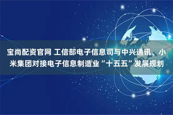 宝尚配资官网 工信部电子信息司与中兴通讯、小米集团对接电子信息制造业“十五五”发展规划