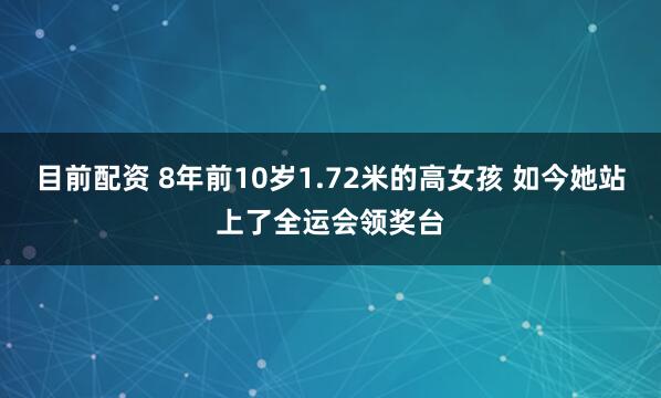 目前配资 8年前10岁1.72米的高女孩 如今她站上了全运会领奖台