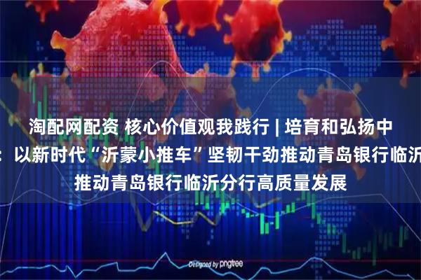 淘配网配资 核心价值观我践行 | 培育和弘扬中国特色金融文化：以新时代“沂蒙小推车”坚韧干劲推动青岛银行临沂分行高质量发展