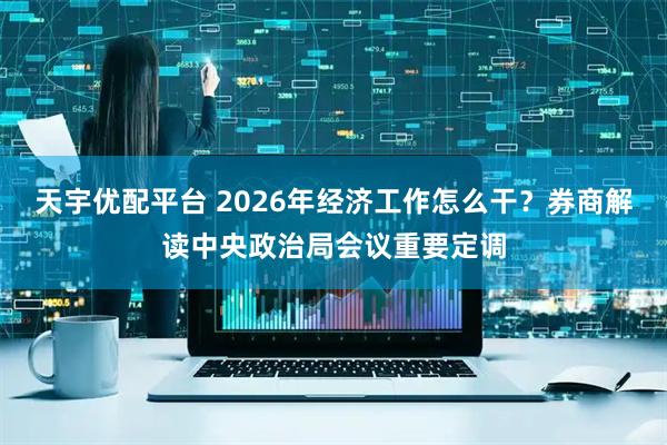 天宇优配平台 2026年经济工作怎么干?券商解读中央政治局会议重要定调