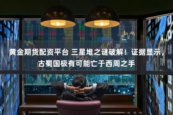 黄金期货配资平台 三星堆之谜破解！证据显示，古蜀国极有可能亡于西周之手