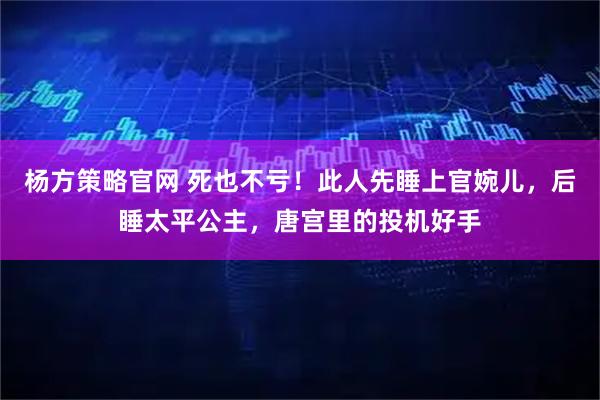 杨方策略官网 死也不亏！此人先睡上官婉儿，后睡太平公主，唐宫里的投机好手