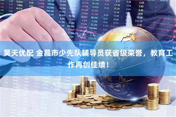 昊天优配 金昌市少先队辅导员获省级荣誉，教育工作再创佳绩！