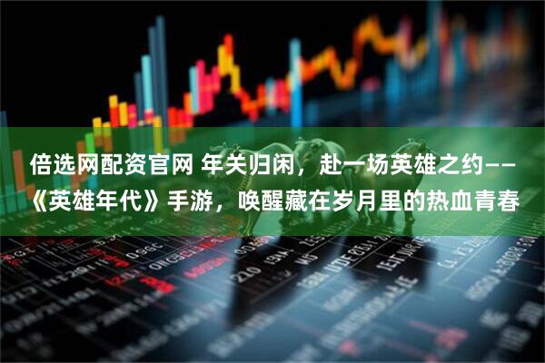倍选网配资官网 年关归闲，赴一场英雄之约——《英雄年代》手游，唤醒藏在岁月里的热血青春