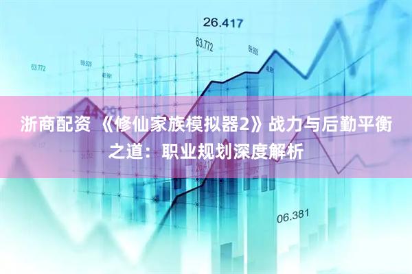 浙商配资 《修仙家族模拟器2》战力与后勤平衡之道：职业规划深度解析