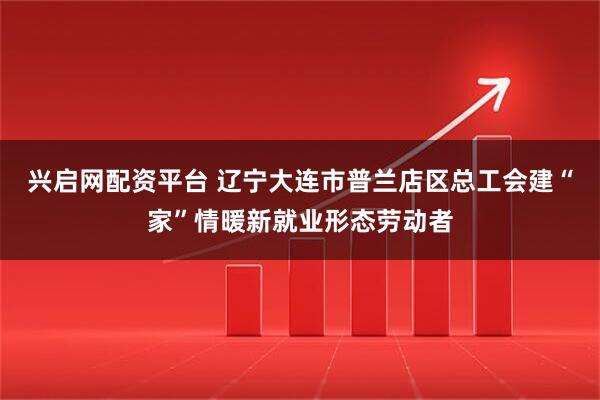 兴启网配资平台 辽宁大连市普兰店区总工会建“家”情暖新就业形态劳动者