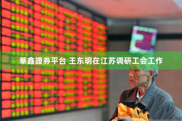 華鑫證券平台 王东明在江苏调研工会工作